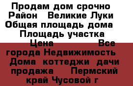 Продам дом срочно › Район ­ Великие Луки › Общая площадь дома ­ 48 › Площадь участка ­ 1 700 › Цена ­ 150 000 - Все города Недвижимость » Дома, коттеджи, дачи продажа   . Пермский край,Чусовой г.